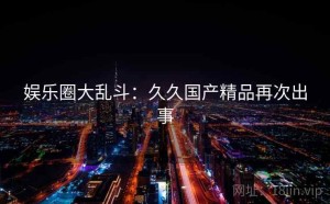 娱乐圈大乱斗:久久国产精品再次出事