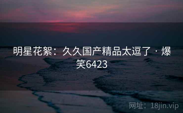 明星花絮：久久国产精品太逗了 · 爆笑6423