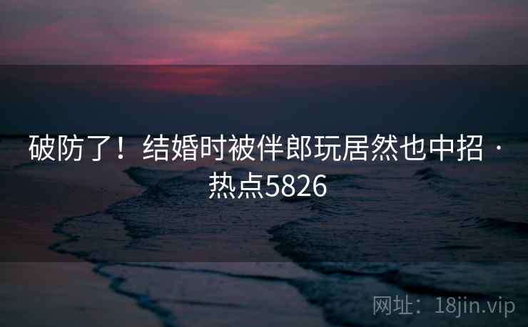 破防了！结婚时被伴郎玩居然也中招 · 热点5826