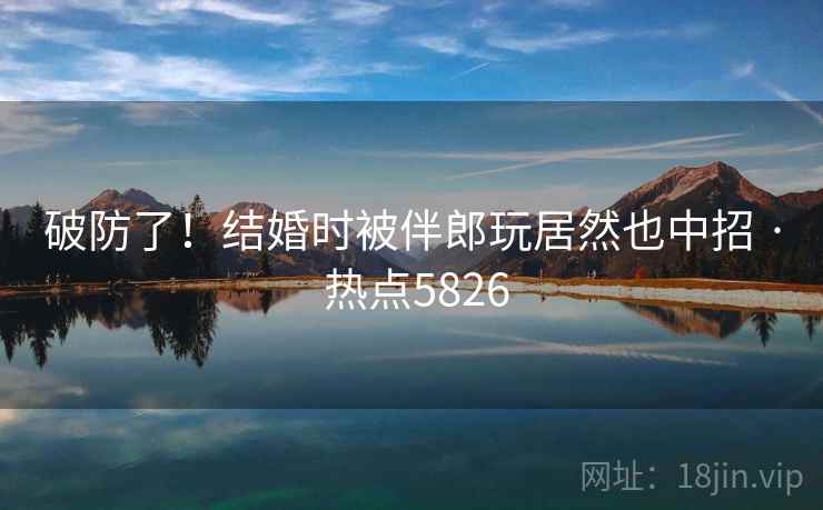 破防了！结婚时被伴郎玩居然也中招 · 热点5826