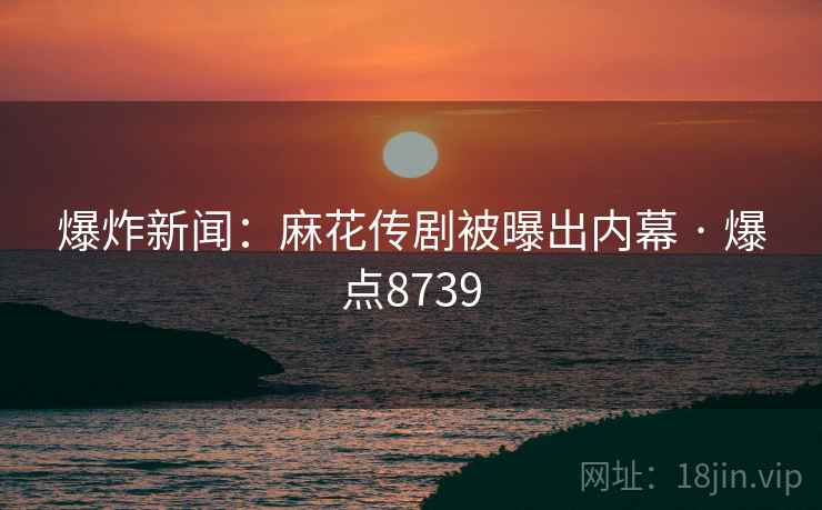 爆炸新闻：麻花传剧被曝出内幕 · 爆点8739