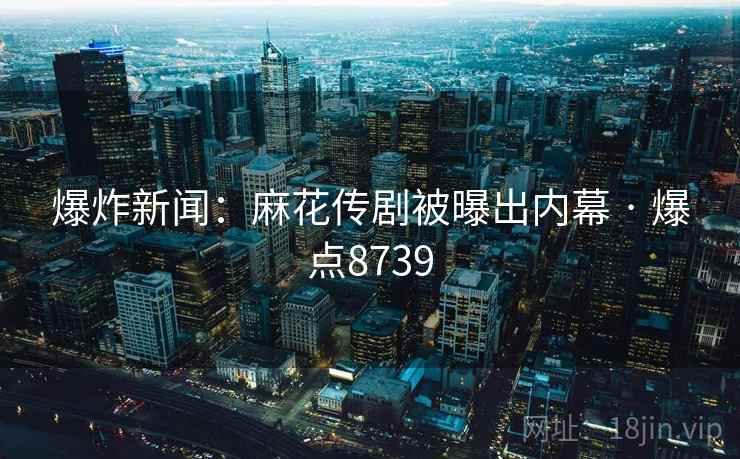 爆炸新闻：麻花传剧被曝出内幕 · 爆点8739