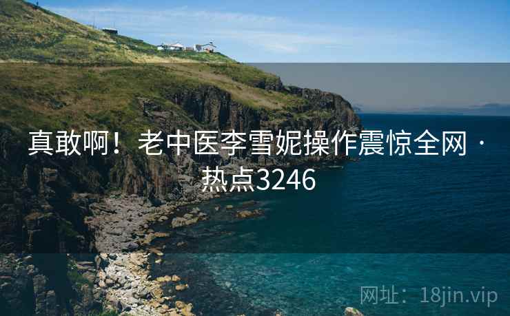 真敢啊！老中医李雪妮操作震惊全网 · 热点3246