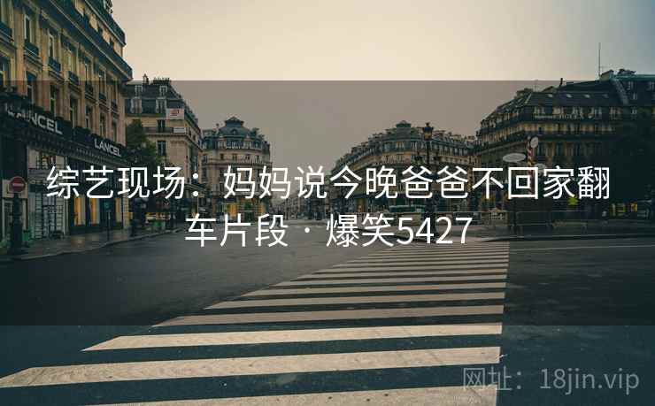 综艺现场：妈妈说今晚爸爸不回家翻车片段 · 爆笑5427