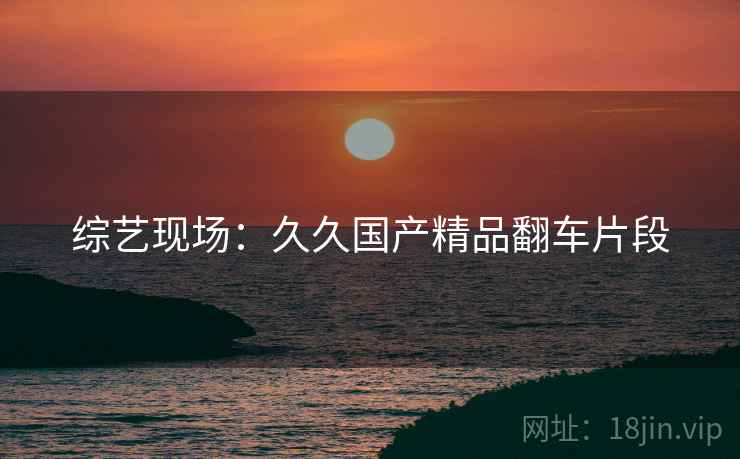 综艺现场:久久国产精品翻车片段 综艺现场:久久国产精品翻车片段