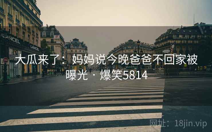 大瓜来了：妈妈说今晚爸爸不回家被曝光 · 爆笑5814
