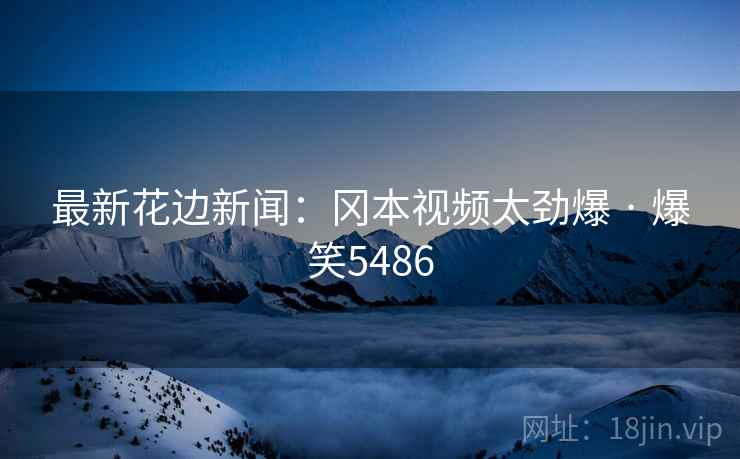 最新花边新闻:冈本视频太劲爆 · 爆笑5486 最新花边新闻:冈本视频太劲爆 · 爆笑5486
