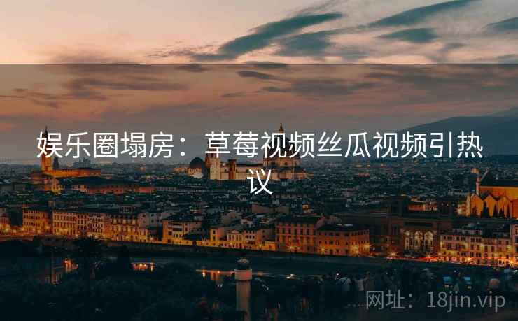 娱乐圈塌房：草莓视频丝瓜视频引热议