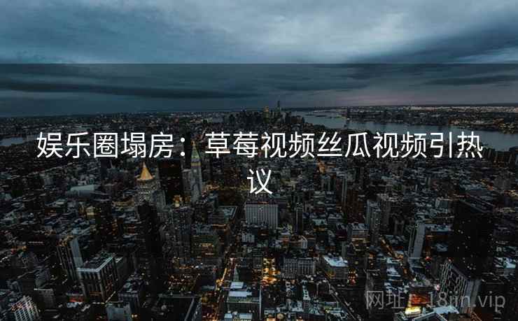 娱乐圈塌房：草莓视频丝瓜视频引热议
