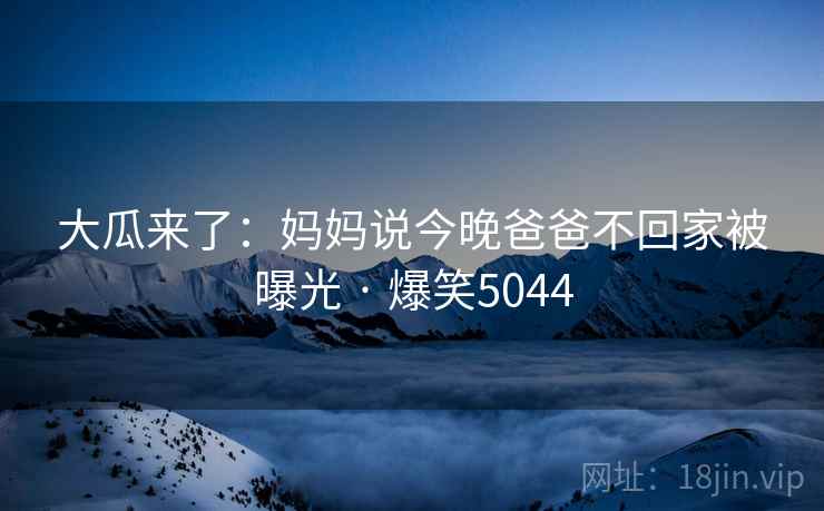 大瓜来了：妈妈说今晚爸爸不回家被曝光 · 爆笑5044