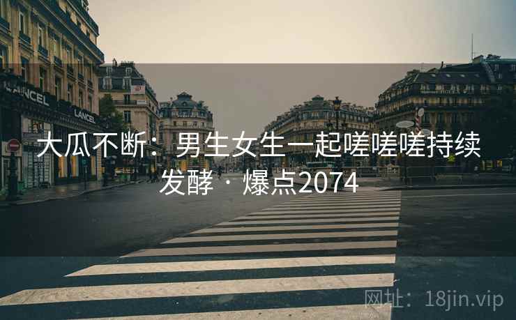 大瓜不断：男生女生一起嗟嗟嗟持续发酵 · 爆点2074