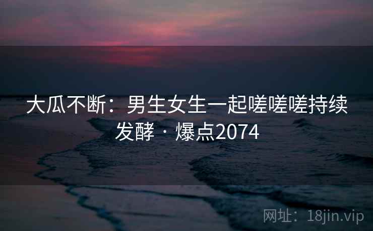 大瓜不断：男生女生一起嗟嗟嗟持续发酵 · 爆点2074