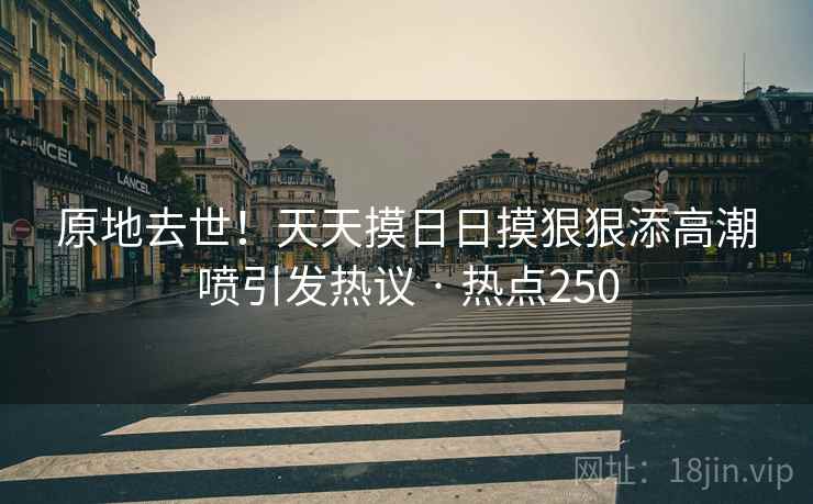 原地去世!天天摸日日摸狠狠添高潮喷引发热议 · 热点250 原地去世!天天摸日日摸狠狠添高潮喷引发热议 · 热点250