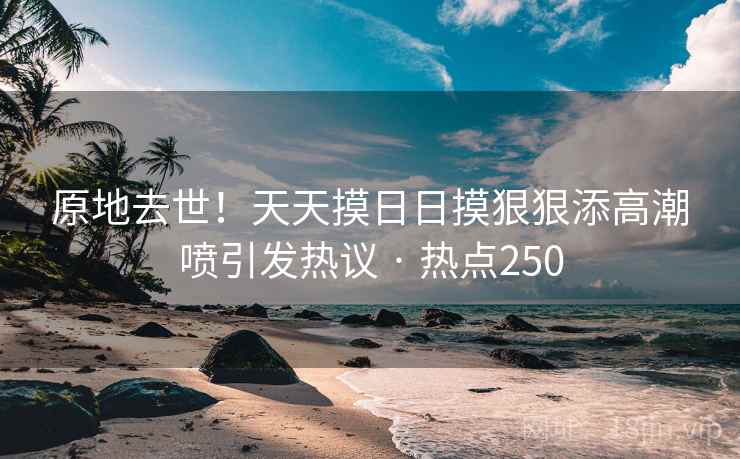 原地去世!天天摸日日摸狠狠添高潮喷引发热议 · 热点250 原地去世!天天摸日日摸狠狠添高潮喷引发热议 · 热点250